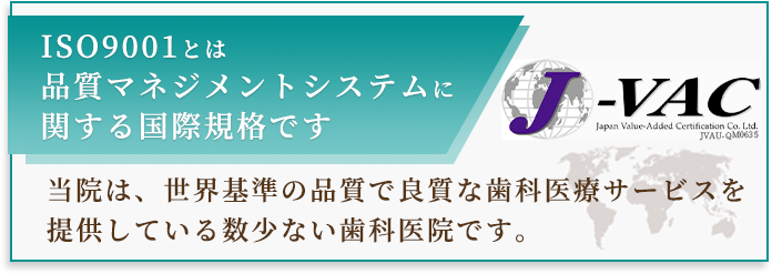 ISO9001とは品質マネジメントシステムに関する国際規格です 当院は、世界基準の品質で良質な歯科医療サービスを提供している数少ない歯科医院です。