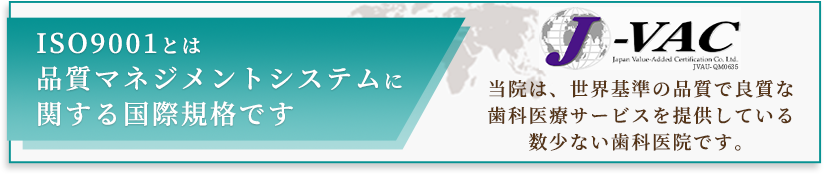 ISO9001とは品質マネジメントシステムに関する国際規格です 当院は、世界基準の品質で良質な歯科医療サービスを提供している数少ない歯科医院です。