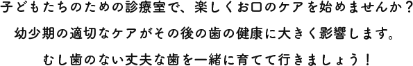 子どもたちのための診療室で、楽しくお口のケアを始めませんか？幼少期の適切なケアがその後の歯の健康に大きく影響します。むし歯のない丈夫な歯を一緒に育てて行きましょう！
