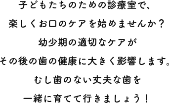 子どもたちのための診療室で、楽しくお口のケアを始めませんか？幼少期の適切なケアがその後の歯の健康に大きく影響します。むし歯のない丈夫な歯を一緒に育てて行きましょう！