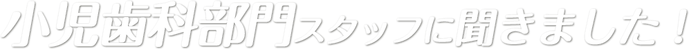 小児歯科部門スタッフに聞きました！